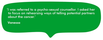 Quote from Vanessa: I was referred to a psycho-sexual counsellor. I asked her to focus on rehearsing ways of telling potential partners about the cancer.