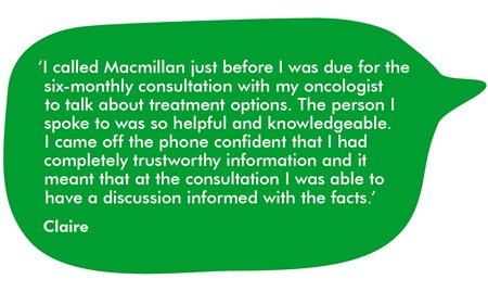 ‘I called Macmillan just before I was due for the six-monthly consultation with my oncologist to talk about treatment options. The person I spoke to was so helpful and knowledgeable. I came off the phone confident that I had completely trustworthy information and it meant that at the consultation I was able to have a discussion informed with the facts.’