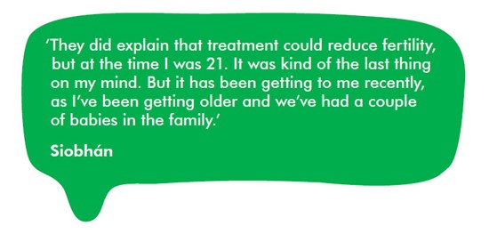 'They did explain that treatment could reduce fertility but at the time I was 21. It was kind of the last thing on my mind. But it has been getting to me recently as I’ve been getting older and we’ve had a couple of babies in the family'.