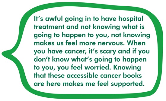 It’s awful going in to have hospital treatment and not knowing what is going to happen to you, not knowing makes us feel more nervous. When you have cancer, it’s scary and if you don’t know what’s going to happen to you, you feel worried. Knowing that these accessible cancer books are here makes me feel supported