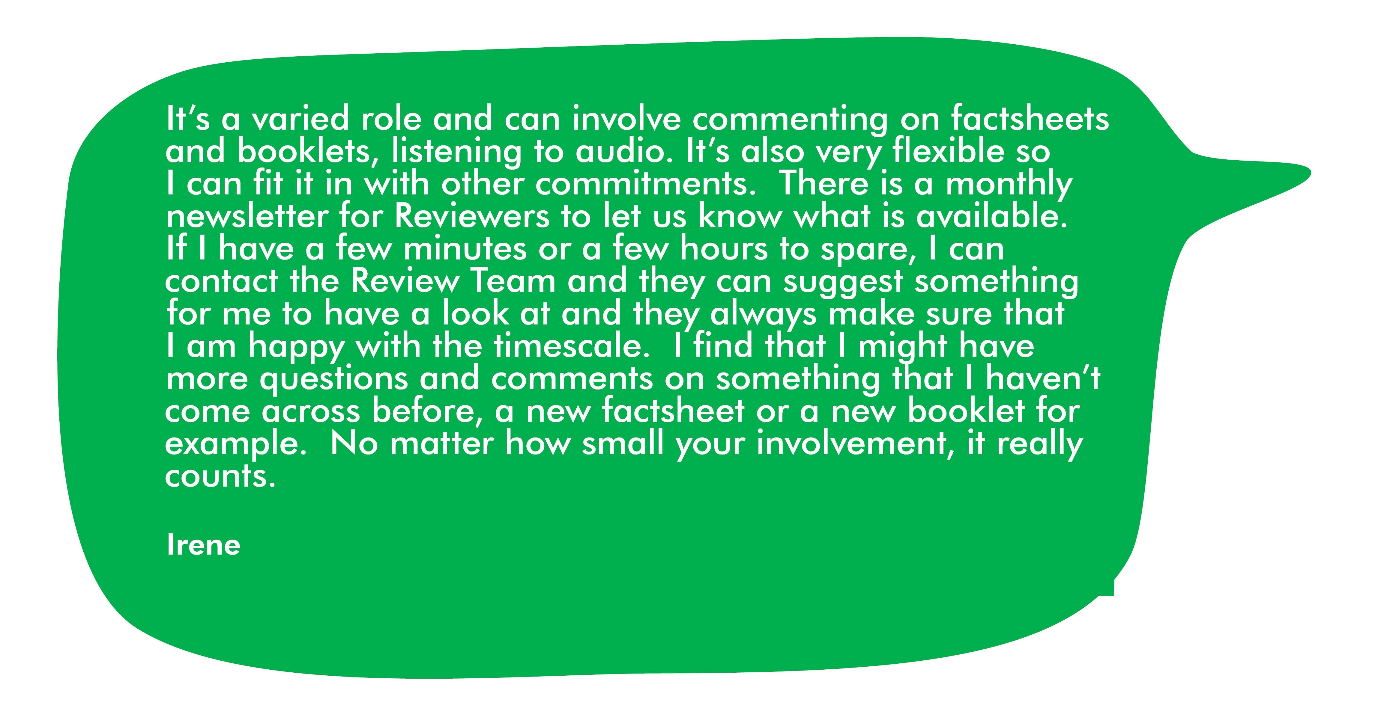 This is a quote from Irene. It says 'It's a varied role and can involve commenting on fact sheets and booklets and listening to auido. It's also very flexible so I can fit it in with other commitments. There is a monthly newsletter for reviewers to let us know what is available. If I have a fe minutes or a few hours to spare, I can contact the review team and they can suggest something for me to have a look at. They always make sure that I am happy with the timescale. I find that I might have more questions and comments on something that I haven't come across before, a new fact sheet or a new booklet for example. No matter how small your involvement, it really counts.'