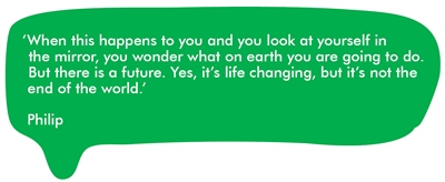 When this happens to you and you look at yourself in the mirror, you wonder what on earth you are going to do. But there is a future. Yes, it’s life changing, but it’s not the end of the world.