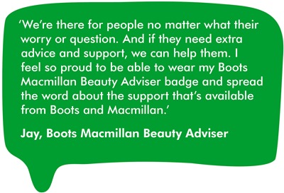 We’re there for people no matter what their worry or question. And if they need extra advice and support, we can help them. I feel so proud to be able to wear my Boots Macmillan Beauty Adviser badge and spread the word about the support that’s available from Boots and Macmillan.