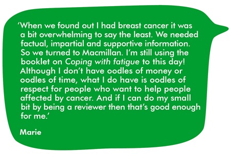 When we found out I had breast cancer it was a bit overwhelming to say the least. We needed factual, impartial and supportive information. So we turned to Macmillan. I’m still using the booklet on Coping with fatigue to this day! Although I don’t have oodles of money or oodles of time, what I do have is oodles of respect for people who want to help people affected by cancer. And if I can do my small bit by being a reviewer then that’s good enough for me.