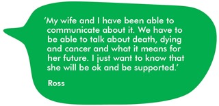My wife and I have been able to communicate about it. We have to be able to talk about death, dying and cancer and what it means for her future. I just want to know that she will be ok and be supported.