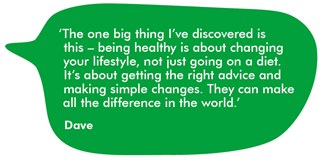 A quote from Dave saying 'The one big thing I've discovered is this - being healthy is about changing your lifestyle, not just going on a diet. It's about getting the right advice and making simple changes. They can make all the difference in the world.'