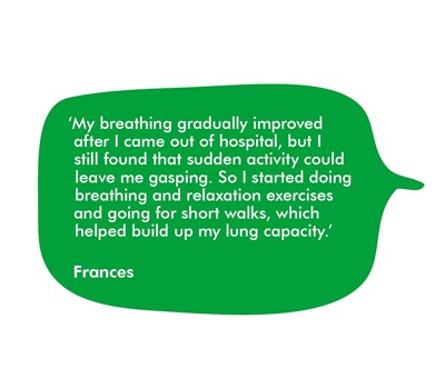 This image is a quote from Frances saying My breathing gradually improved after I came out of hospital, but I still found that sudden activity could leave me gasping. So I started doing breathing and relaxation exercises and going for short walks, which helped build up my lung capacity