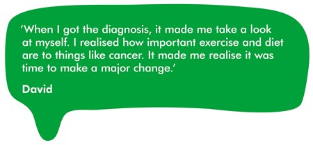 This image is a quote from David. It reads 'when i got the diagnosis, it made me take a look at myself. I realised how important exercise and diet are to things like cancer. It made me realise it was time to make a major change.