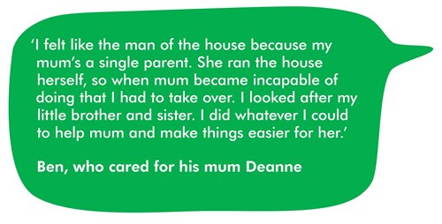 This image is a quote from Ben, who cared for his mum Deanna. It reads 'I felt like the man of the house because my mum's a single parent. She ran the house herself, so when mum became incapable of doing that, I had to take over. I looked after my little brother and sister. I did whatever I could to help mum and make things easier for her.'