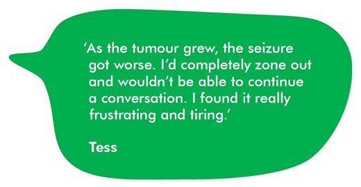 A quote from Tess about her seizure symptoms. As the tumour grew, the seizures got worse. I’d completely zone out and wouldn’t be able to continue a conversation. I found it really frustrating and tiring.