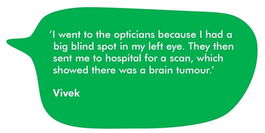 A quote from Vivek about his symptoms. I went to the opticians because I had a big blind spot in my left eye. They then sent me to hospital for a scan, which showed there was a brain tumour.