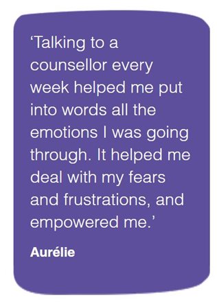 This is a quote from Aurelie saying, talking to a counsellor every week helped me put into words all the emotions I was going through. It helped me deal with my fears and frustrations, and empowered me.