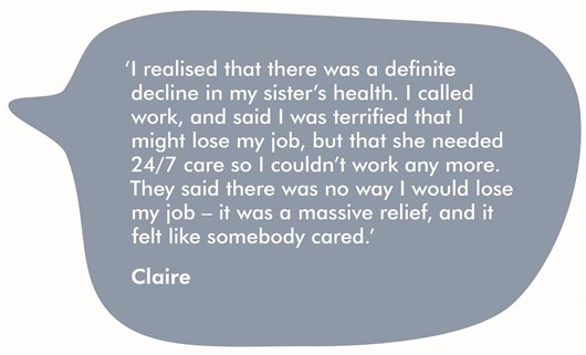 This image shows a quote from Claire which reads: 'I realised that there was a definite decline in my sister’s health. I called work and said I was terrified that I might lose my job, but she needed 24/7 care so I couldn’t work any more. When I got the message back that there was no way I would lose my job it was a massive relief, and it felt like somebody cared.'