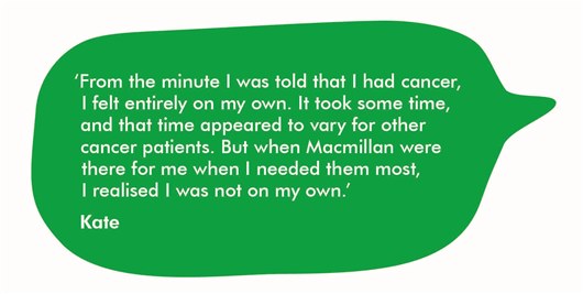 From the minute I was told that I had cancer, I felt entirely on my own. It took some time, and that time appeared to vary for other cancer patients. But when Macmillan were there for me when I needed them most, I realised I was not on my own - Kate