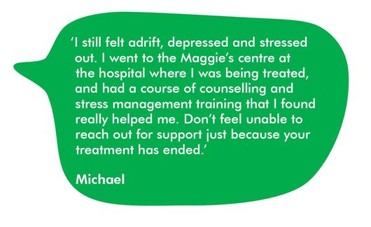 Quote from Michael 'I still felt adrift, depressed and stressed out. I went to the Maggie's centre at the hospital where I was being treated and had a course of counselling and stress management training that I found really helped me. Don't feel unable to reach out for support just because your treatment has ended.'