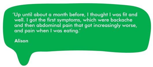 This image shows a quote from Alison which reads: 'Up until about a month before, I thought I was fit and well. I got the first symptoms, which were backache and then abdominal pain that got increasingly worse, and pain when I was eating.' 