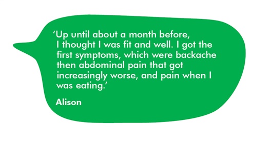 The image shows a quote from Alison. It reads: Up until about a month before, I thought I was fit and well. I got the first symptoms, which were backache then abdominal pain that got increasingly worse, and pain when I was eating.  