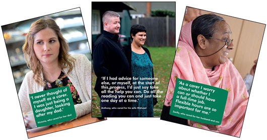 Image shows three photos of carers with their quotes. One is from Victoria, 'I never thought of myself as a carer. I was just being a daughter looking after my dad.' Another is from Anthony 'If I had advice for someone else, or myself, at the start of this process, I'd just sat take all of the help you can. DO all the reading you can and just take one day at a time.' And the last quote is from Sarifa 'As a carer I worry about whether I can or should have a full-time job. Flexible hours are so important for me.' 