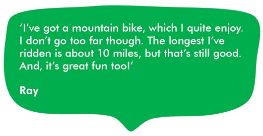 Image shows a quote from Ray in a green speech bubble about staying active. It reads: I’ve got a mountain bike, which I quite enjoy. I don’t go too far though. The longest I’ve ridden is about 10 miles, but that’s still good. And, it’s great fun too!