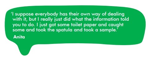 Quote from Anita 'I suppose everybody has their own way of dealing with it, but I just did what the information told you to do. I just got some toilet paper and caught some and took the spatula and took a sample.'