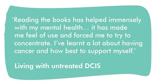 This image shows a quote from someone living with untreated DCIS: 'Reading the books has helped immensely with my mental health… it has made me feel of use and forced me to try to concentrate. I've learnt a lot about having cancer and how best to support myself.'