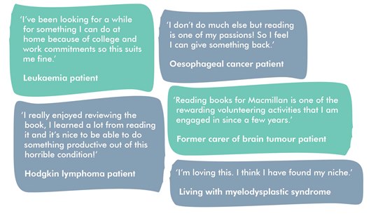 This image shows five quotes from book reviewers. They read: 'I've been looking for a while for something I can do at home because of college and work commitments so this suite me fine.' 'I don't do much else but reading is one of my passions! SO I feel I can give something back.' 'I really enjoyed reviewing the book, I learned a lot from reading it and it's nice to be able to do something productive out of this horrible condition.' 'Reading books for Macmillan is one of the rewarding volunteering activities that I am engaged in since a few years.' And 'I'm loving this. I think I have found my niche.'