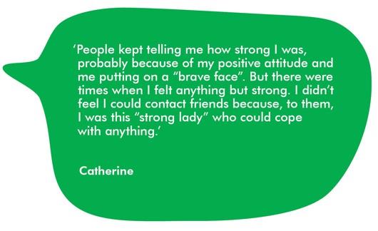 This image shows a quote from Catherine, which reads 'People kept telling me how strong I was, probably because of my positive attitude and me putting on a 'brave face'. But there were times when I felt anything but strong. I didn't feel I could contact friends because, to them, I was this 'strong lady' who could cope with anything.'