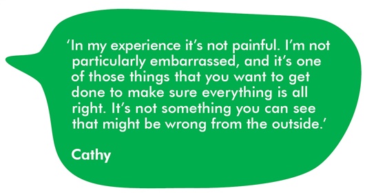 Image shows a green speech bubble with a quote from Cathy. It reads: In my experience it's not painful. I'm not particularly embarrassed, and it's one of those things that you want to get done to make sure everything is all right. It's not something you can see that might be wrong from the outside.  