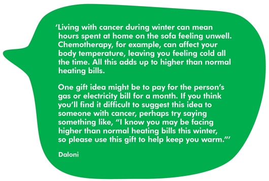 Image shows a quote from Daloni that reads: Living with cancer during winter can mean hours spent at home on the sofa feeling unwell. Chemotherapy, for example, can affect your body temperature, leaving you feeling cold all the time. All this adds up to higher than normal heating bills.   One gift idea might be to pay for the person’s gas or electricity bill for a month. If you think you’ll find it difficult to suggest this idea to someone with cancer, perhaps try saying something like, “I know you may be facing higher than normal heating bills this winter, so please use this gift to help keep you warm."