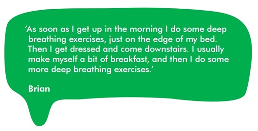 This image shows a quote from Brian: “As soon as I get up in the morning I do some deep breathing exercises, just on the edge of my bed. Then I get dressed and come downstairs. I usually make myself a bit of breakfast, and then I do some more deep breathing exercises.”