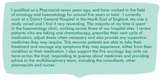 Image shows a quote from Jenny which reads: ‘I qualified as a Pharmacist seven years ago, and have worked in the field of oncology and haematology for around five years in total.  I currently work at a District General Hospital in the North East of England. My role is really varied and I find it very rewarding. The majority of my time is spent in the haematology clinic, working across three of our hospital sites. I review patients who are taking oral chemotherapy, prescribe their next cycle of medication, adjust doses when necessary and also provide any supportive medicines they may require. This ensures patients are able to take their treatment and manage any symptoms they may experience, either from their condition or their medication. I also support the five oncology day units we have across the trust, responding to queries about medicines and providing advice to the multidisciplinary team, including the consultants, other pharmacists and nurses.’