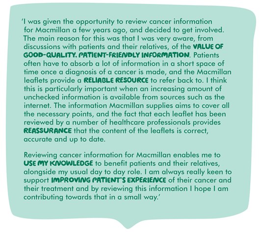 Image shows a quote from Jenny which reads: ‘I was given the opportunity to review cancer information for Macmillan a few years ago, and decided to get involved. The main reason for this was that I was very aware, from discussions with patients and their relatives, of the value of good-quality, patient-friendly information. Patients often have to absorb a lot of information in a short space of time once a diagnosis of a cancer is made, and the Macmillan leaflets provide a reliable resource to refer back to. I think this is particularly important when an increasing amount of unchecked information is available from sources such as the internet. The information Macmillan supplies aims to cover all the necessary points, and the fact that each leaflet has been reviewed by a number of healthcare professionals provides reassurance that the content of the leaflets is correct, accurate and up to date. Reviewing cancer information for Macmillan enables me to use my knowledge to benefit patients and their relatives, alongside my usual day to day role. I am always really keen to support improving patient’s experience of their cancer and their treatment and by reviewing this information I hope I am contributing towards that in a small way.’   