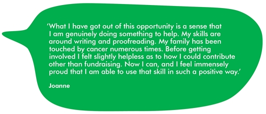 Quote from Joanne that reads: ‘What I have got out of this opportunity is a sense that I am genuinely doing something to help. My skills are around writing and proofreading. My family has been touched by cancer numerous times. Before getting involved I felt slightly helpless as to how I could contribute other than fundraising. Now I can, and I feel immensely proud that I am able to use that skill in such a positive way.’‘What I have got out of this opportunity is a sense that I am genuinely doing something to help. My skills are around writing and proofreading. My family has been touched by cancer numerous times. Before getting involved I felt slightly helpless as to how I could contribute other than fundraising. Now I can, and I feel immensely proud that I am able to use that skill in such a positive way.’