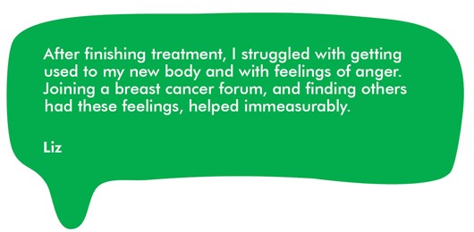 This image shows a quote from Liz, one of our volunteer reviewers, which reads: ‘After finishing treatment, I struggled with getting used to my new body and with feelings of anger. Joining a breast cancer forum, and finding others had these feelings, helped immeasurably’.