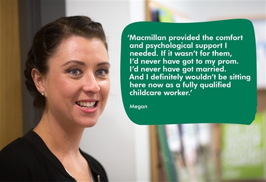 This image shows a photo of Megan smiling and a quote which reads: Macmillan provided the comfort and psychological support I needed. If it wasn't for them, I'd never have got to my prom. I'd never have got married. And I definitely wouldn't be sitting here now as a fully qualified childcare worker.'