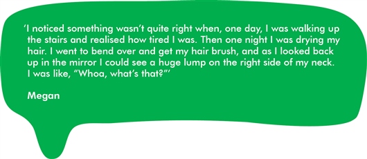 This image shows a quote from Megan which reads: 'I noticed something wasn't quite right when one day, I was walking up the stairs and realised how tired I was. Then one night I was drying my hair. I went to bend over and get my hair brush, and as I looked back up in the mirror I could see a huge lump on the right side of my neck. I was like, "Woah, what's that?"'