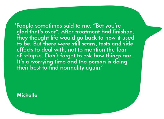 This image shows a quote from Michelle, which reads:  ‘People sometimes said to me, “Bet you’re glad that’s over”. After treatment had finished, they thought life would go back to how it used to be. But there were still scans, tests and side effects to deal with, not to mention the fear of a relapse. Don’t forget to ask how things are. It’s a worrying time and the person is doing their best to find normality again.’  
