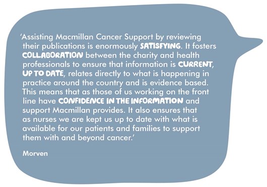 Image shows a quote from Morven which reads: ‘Assisting Macmillan Cancer Support by reviewing their publications is enormously satisfying, as it fosters collaboration between the charity and health professionals to ensure that information is current, up to date, relates directly to what is happening in practice around the country and is evidence based. This means that as those of us working on the front line have confidence in the information and support Macmillan provides. It also ensures that as nurses we are kept us up to date with what is available for our patients and families to support them with and beyond cancer.’