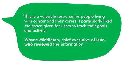 This image shows a quote: ‘This is a valuable resource for people living with cancer and their carers. I particularly liked the space given for the user to track their goals and activity.’ Wayne Middleton, chief executive of Luto, who reviewed the information