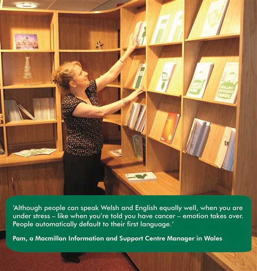 Pam, a Macmillan Information and Support Centre Manager in Wales, says ‘Although people can speak Welsh and English equally well, when you are under stress – like when you’re told you have cancer – emotion takes over. People automatically default to their first language.’