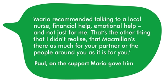 This image shows a quote from Paul that reads: 'Mario recommended talking to a local nurse, financial help, emotional help - and not just for me. That's the other thing that I didn't realise, that Macmillan's there as much for your partner or the people around you as it is for you.'