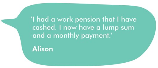 This image shows a quote from Alison which reads: ‘I had a work pension that I have cashed. I now have a lump sum and a monthly payment.’