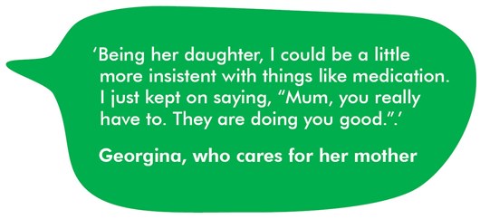 This image shows a quote from Georgina who cares for her mother: ‘Being her daughter, I could be a little more insistent with things like medication. I just kept on saying, “Mum, you really have to. They are doing you good.”.’