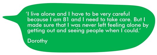 This image shows a quote from Dorothy: ‘I live alone and I have to be very careful because I am 81 and I need to take care. But I made sure that I was never left feeling alone by getting out and seeing people when I could.’