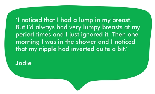 This image shows a quote from Jodie: ‘I noticed that I had a lump in my breast. But I’d always had very lumpy breasts at my period times and I just ignored it. Then one morning I was in the shower and I noticed that my nipple had inverted quite a bit.’