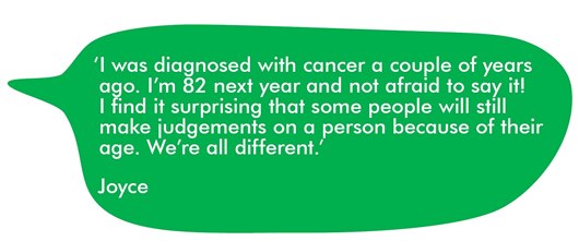 This image shows a quote from Joyce: ‘I was diagnosed with cancer a couple of years ago. I’m 82 next year and not afraid to say it! I find it surprising that some people will still make judgements on a person because of their age. We’re all different.’  Joyce