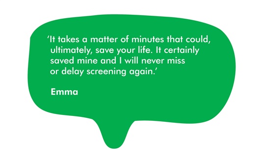 This is a quote from Emma. It says 'It takes a matter of minutes that could, ultimately, save your life. It certainly saved mine and I will never miss or delay screening again.’