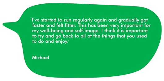 Quote from Michael ‘I’ve started to run regularly again and gradually got faster and felt fitter. This has been very important for my well-being and self-image. I think it is important to try and go back to all of the things that you used to do and enjoy.’ 