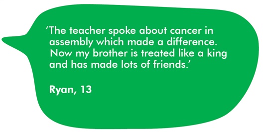 Quote from Ryan aged 13 'The teacher spoke about cancer in aseembly which made a difference. Now my brother is treated like a king and has made lots of friends.'