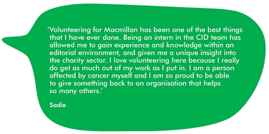 Quote from our intern Sadie that reads: ‘Volunteering for Macmillan has been one of the best things that I have ever done. Being an intern in the CID team has allowed me to gain experience and knowledge within an editorial environment, and given me a unique insight into the charity sector. I love volunteering here because I really do get as much out of my work as I put in. I am a person affected by cancer myself and I am so proud to be able  to give something back to an organisation that helps  so many others.’